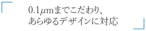 0.1μm あらゆるデザインに対応